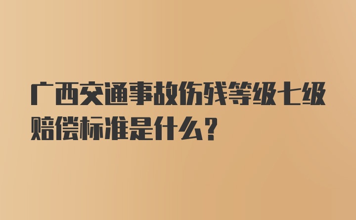 广西交通事故伤残等级七级赔偿标准是什么？