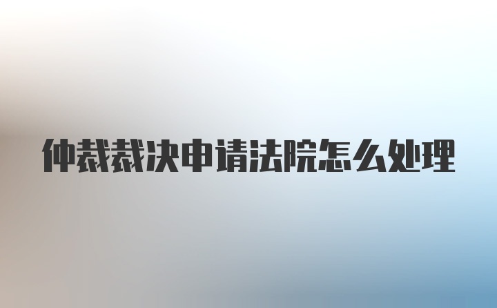 仲裁裁决申请法院怎么处理