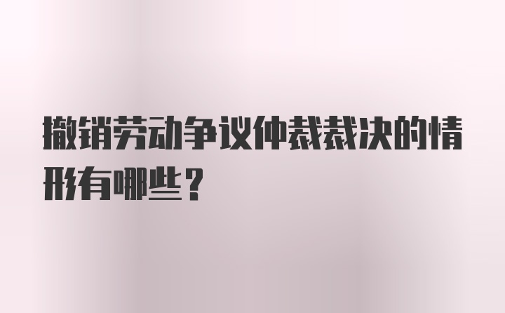 撤销劳动争议仲裁裁决的情形有哪些？