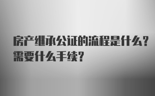 房产继承公证的流程是什么？需要什么手续？