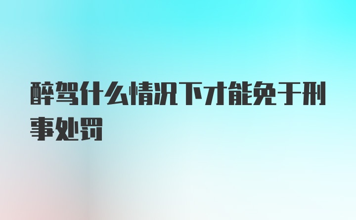 醉驾什么情况下才能免于刑事处罚