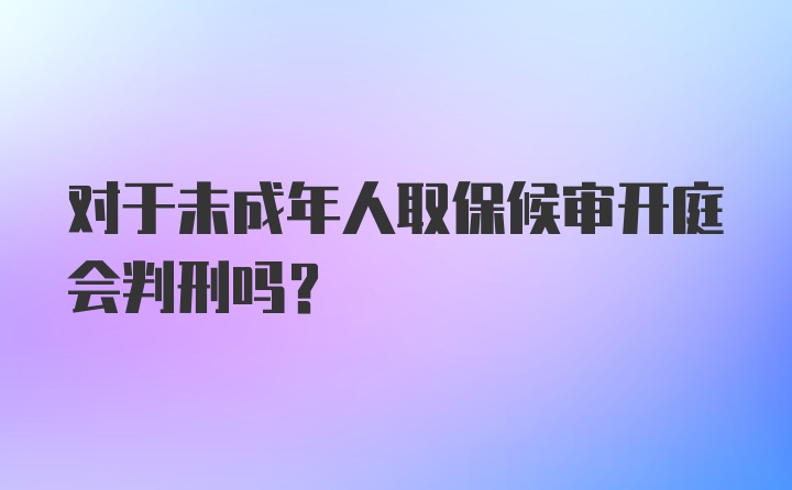 对于未成年人取保候审开庭会判刑吗？