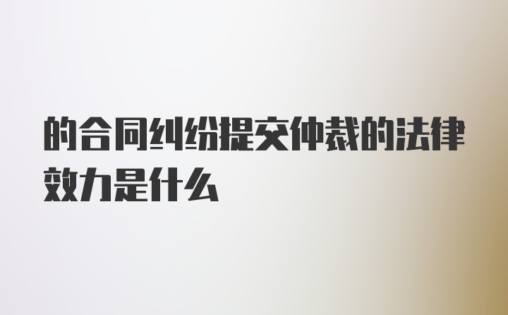 的合同纠纷提交仲裁的法律效力是什么