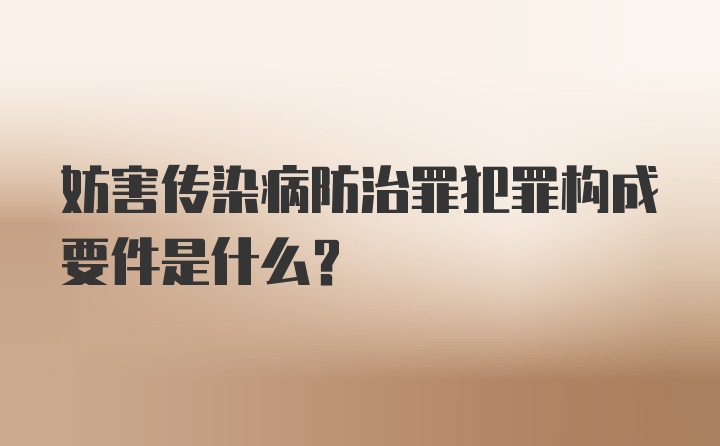 妨害传染病防治罪犯罪构成要件是什么?