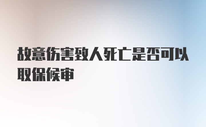 故意伤害致人死亡是否可以取保候审