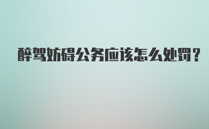 醉驾妨碍公务应该怎么处罚？