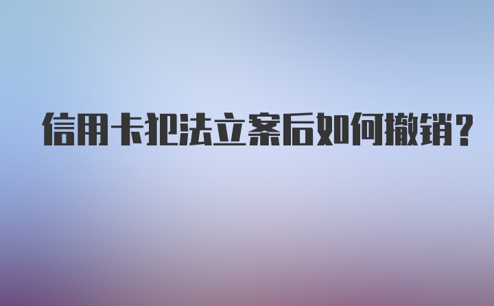 信用卡犯法立案后如何撤销？