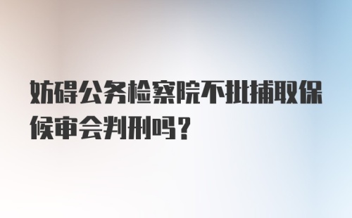 妨碍公务检察院不批捕取保候审会判刑吗？