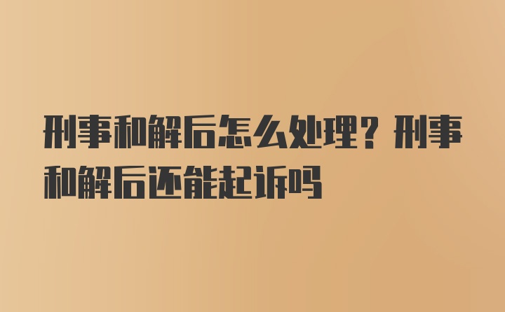 刑事和解后怎么处理？刑事和解后还能起诉吗