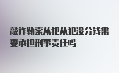 敲诈勒索从犯从犯没分钱需要承担刑事责任吗