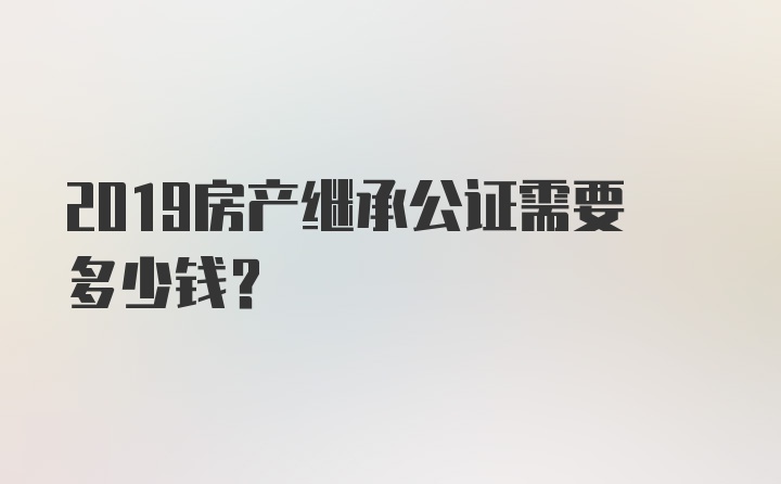 2019房产继承公证需要多少钱？