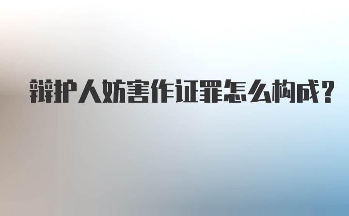 辩护人妨害作证罪怎么构成？