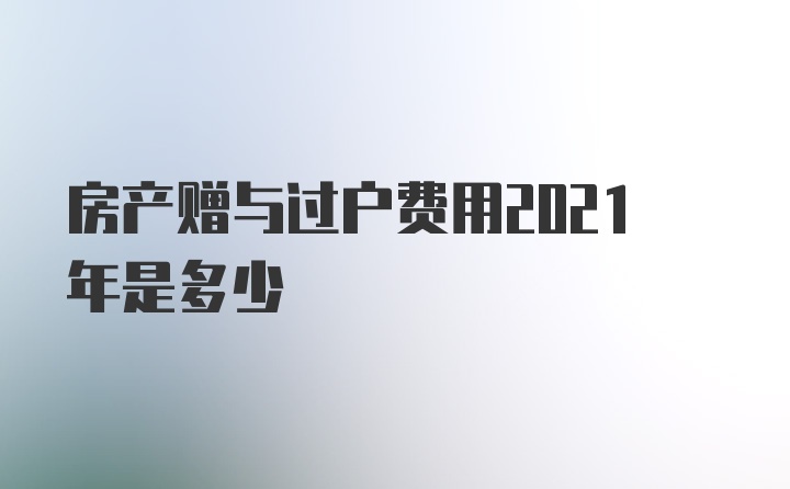 房产赠与过户费用2021年是多少