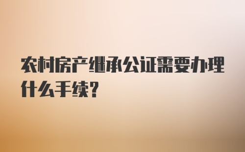 农村房产继承公证需要办理什么手续?