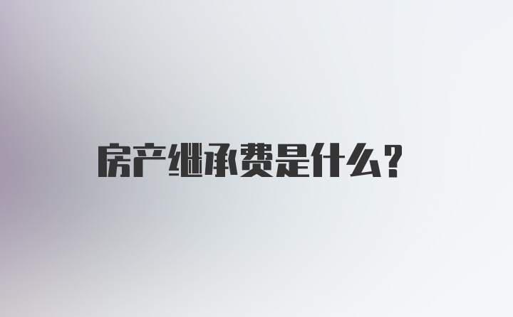 房产继承费是什么？