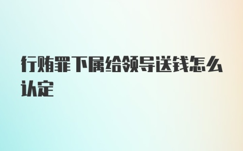 行贿罪下属给领导送钱怎么认定