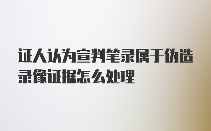 证人认为宣判笔录属于伪造录像证据怎么处理