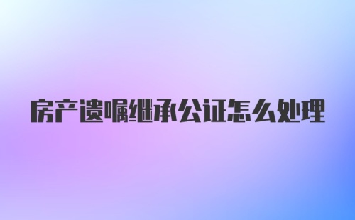 房产遗嘱继承公证怎么处理