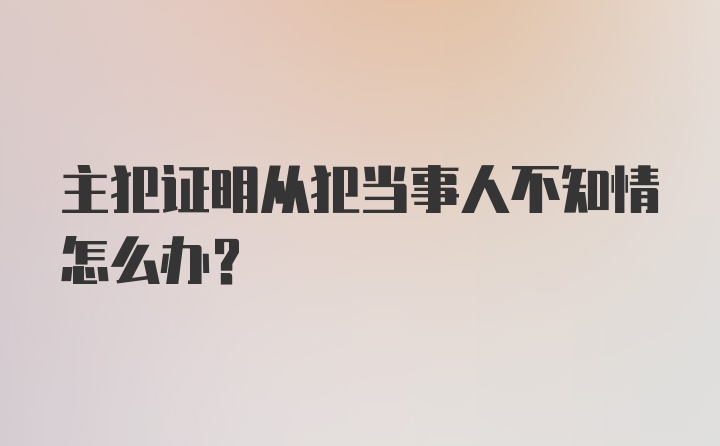 主犯证明从犯当事人不知情怎么办？