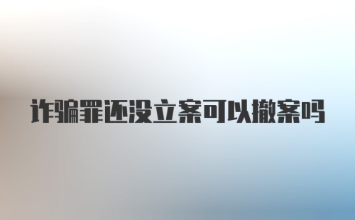 诈骗罪还没立案可以撤案吗