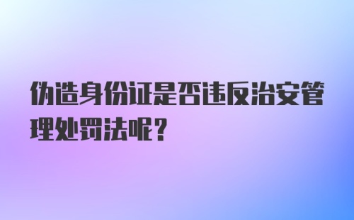 伪造身份证是否违反治安管理处罚法呢？