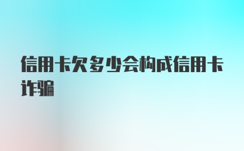 信用卡欠多少会构成信用卡诈骗