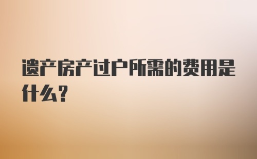 遗产房产过户所需的费用是什么？