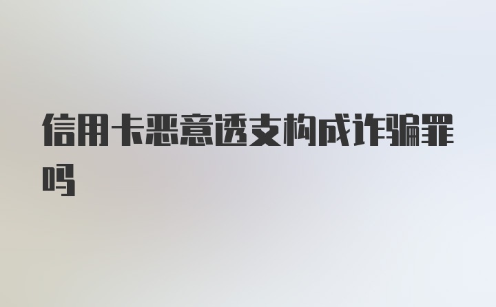 信用卡恶意透支构成诈骗罪吗