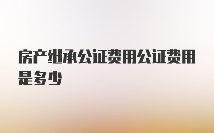 房产继承公证费用公证费用是多少