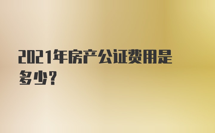 2021年房产公证费用是多少?