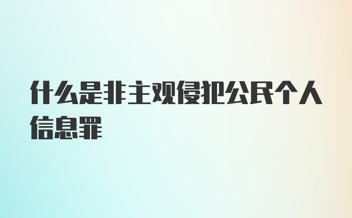 什么是非主观侵犯公民个人信息罪