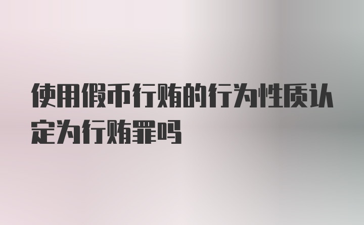 使用假币行贿的行为性质认定为行贿罪吗