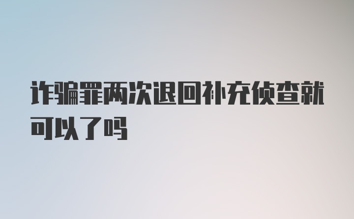 诈骗罪两次退回补充侦查就可以了吗