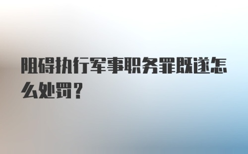 阻碍执行军事职务罪既遂怎么处罚?