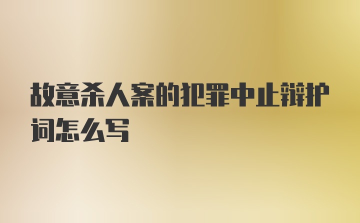 故意杀人案的犯罪中止辩护词怎么写