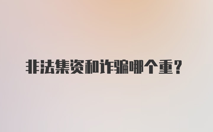 非法集资和诈骗哪个重？