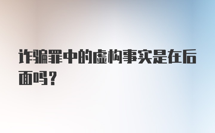 诈骗罪中的虚构事实是在后面吗？