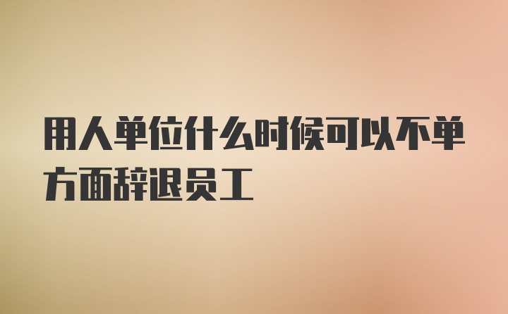 用人单位什么时候可以不单方面辞退员工