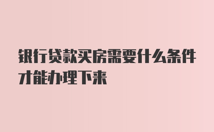 银行贷款买房需要什么条件才能办理下来