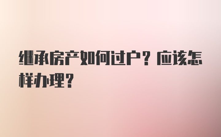 继承房产如何过户？应该怎样办理？