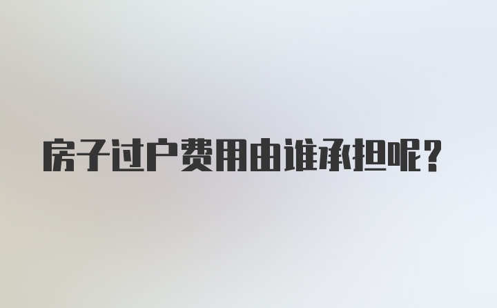 房子过户费用由谁承担呢？