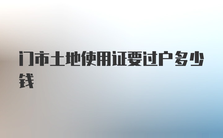 门市土地使用证要过户多少钱