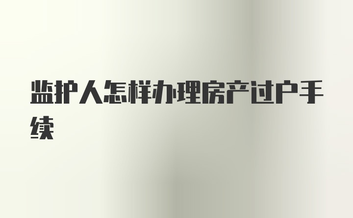 监护人怎样办理房产过户手续