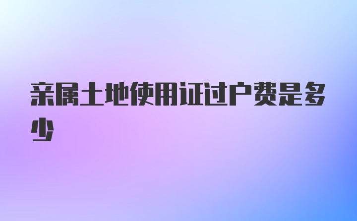 亲属土地使用证过户费是多少