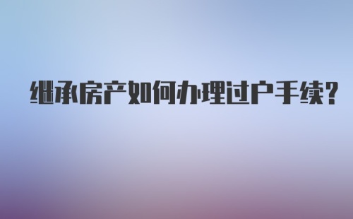 继承房产如何办理过户手续？