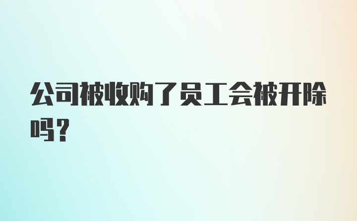 公司被收购了员工会被开除吗？