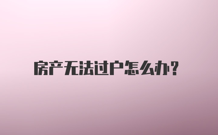 房产无法过户怎么办？