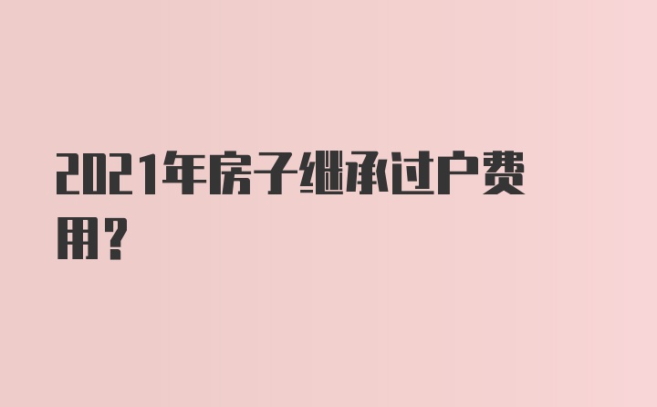 2021年房子继承过户费用？