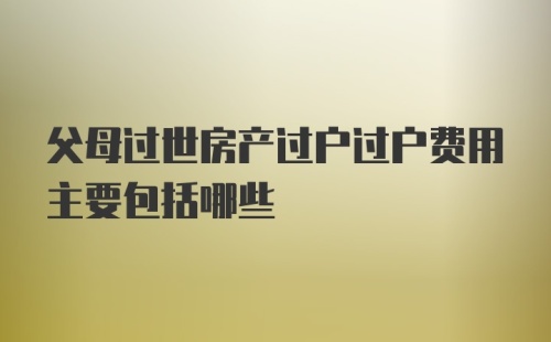 父母过世房产过户过户费用主要包括哪些