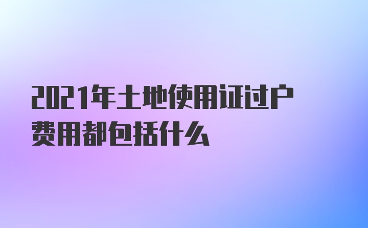 2021年土地使用证过户费用都包括什么